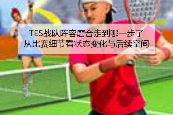 TES战队阵容磨合走到哪一步了 从比赛细节看状态变化与后续空间 - manguantiyu